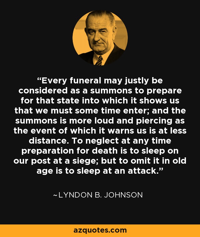 Every funeral may justly be considered as a summons to prepare for that state into which it shows us that we must some time enter; and the summons is more loud and piercing as the event of which it warns us is at less distance. To neglect at any time preparation for death is to sleep on our post at a siege; but to omit it in old age is to sleep at an attack. - Lyndon B. Johnson