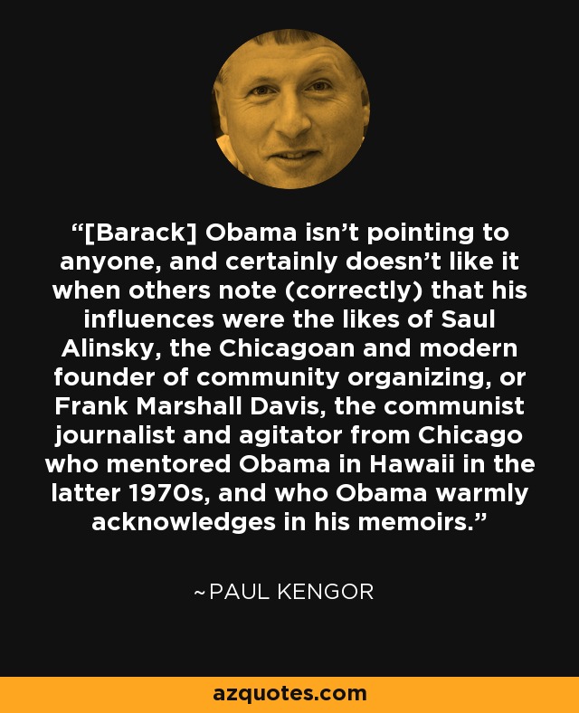 [Barack] Obama isn't pointing to anyone, and certainly doesn't like it when others note (correctly) that his influences were the likes of Saul Alinsky, the Chicagoan and modern founder of community organizing, or Frank Marshall Davis, the communist journalist and agitator from Chicago who mentored Obama in Hawaii in the latter 1970s, and who Obama warmly acknowledges in his memoirs. - Paul Kengor