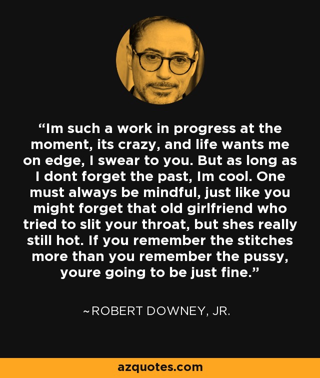 Im such a work in progress at the moment, its crazy, and life wants me on edge, I swear to you. But as long as I dont forget the past, Im cool. One must always be mindful, just like you might forget that old girlfriend who tried to slit your throat, but shes really still hot. If you remember the stitches more than you remember the pussy, youre going to be just fine. - Robert Downey, Jr.