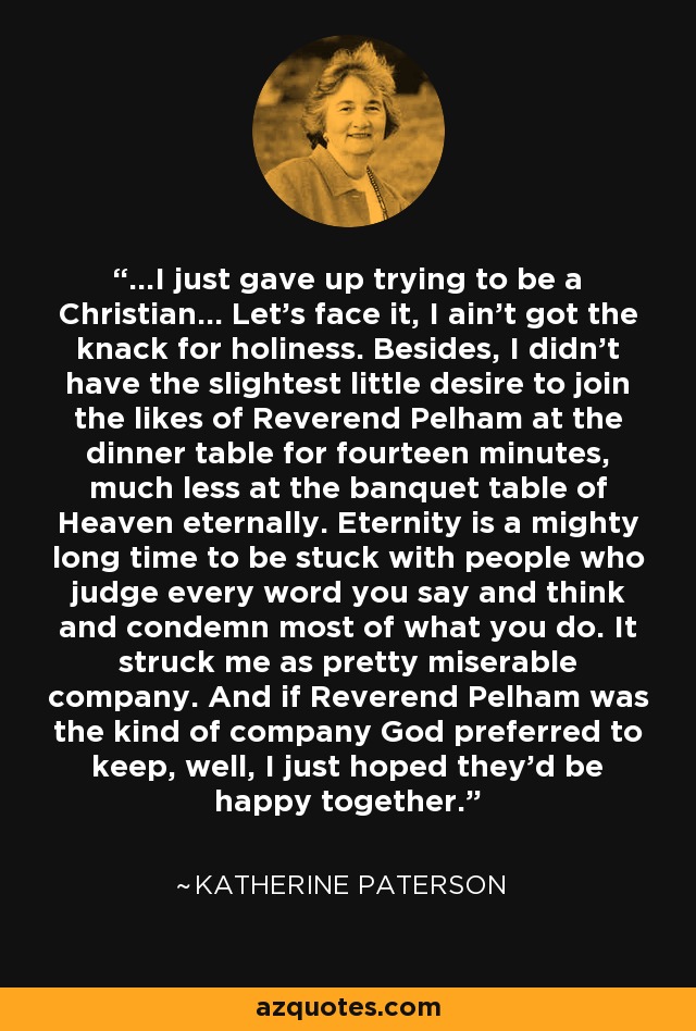 ...I just gave up trying to be a Christian... Let's face it, I ain't got the knack for holiness. Besides, I didn't have the slightest little desire to join the likes of Reverend Pelham at the dinner table for fourteen minutes, much less at the banquet table of Heaven eternally. Eternity is a mighty long time to be stuck with people who judge every word you say and think and condemn most of what you do. It struck me as pretty miserable company. And if Reverend Pelham was the kind of company God preferred to keep, well, I just hoped they'd be happy together. - Katherine Paterson