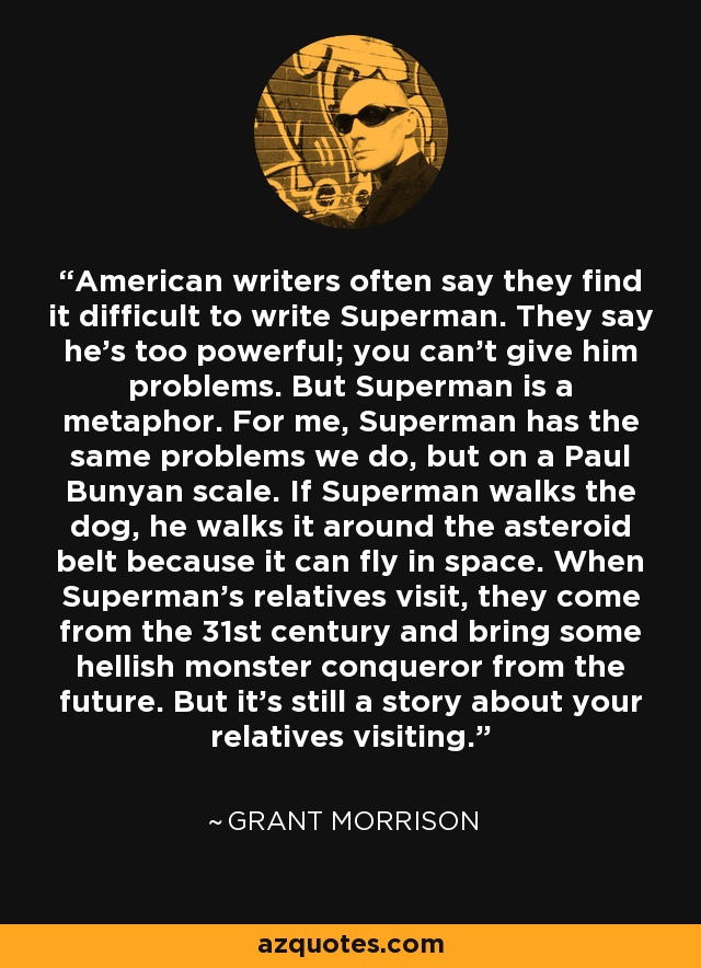 American writers often say they find it difficult to write Superman. They say he's too powerful; you can't give him problems. But Superman is a metaphor. For me, Superman has the same problems we do, but on a Paul Bunyan scale. If Superman walks the dog, he walks it around the asteroid belt because it can fly in space. When Superman's relatives visit, they come from the 31st century and bring some hellish monster conqueror from the future. But it's still a story about your relatives visiting. - Grant Morrison