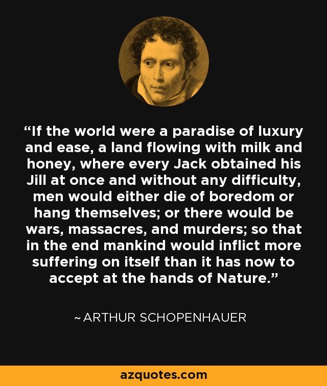 If the world were a paradise of luxury and ease, a land flowing with milk and honey, where every Jack obtained his Jill at once and without any difficulty, men would either die of boredom or hang themselves; or there would be wars, massacres, and murders; so that in the end mankind would inflict more suffering on itself than it has now to accept at the hands of Nature. - Arthur Schopenhauer