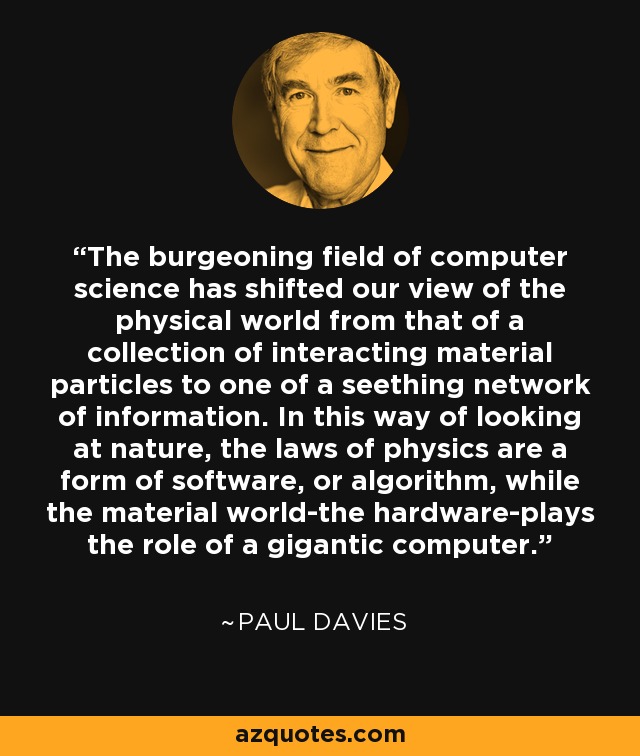 The burgeoning field of computer science has shifted our view of the physical world from that of a collection of interacting material particles to one of a seething network of information. In this way of looking at nature, the laws of physics are a form of software, or algorithm, while the material world-the hardware-plays the role of a gigantic computer. - Paul Davies