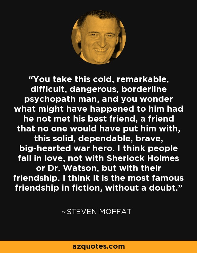 You take this cold, remarkable, difficult, dangerous, borderline psychopath man, and you wonder what might have happened to him had he not met his best friend, a friend that no one would have put him with, this solid, dependable, brave, big-hearted war hero. I think people fall in love, not with Sherlock Holmes or Dr. Watson, but with their friendship. I think it is the most famous friendship in fiction, without a doubt. - Steven Moffat