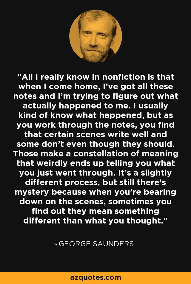 All I really know in nonfiction is that when I come home, I've got all these notes and I'm trying to figure out what actually happened to me. I usually kind of know what happened, but as you work through the notes, you find that certain scenes write well and some don't even though they should. Those make a constellation of meaning that weirdly ends up telling you what you just went through. It's a slightly different process, but still there's mystery because when you're bearing down on the scenes, sometimes you find out they mean something different than what you thought. - George Saunders