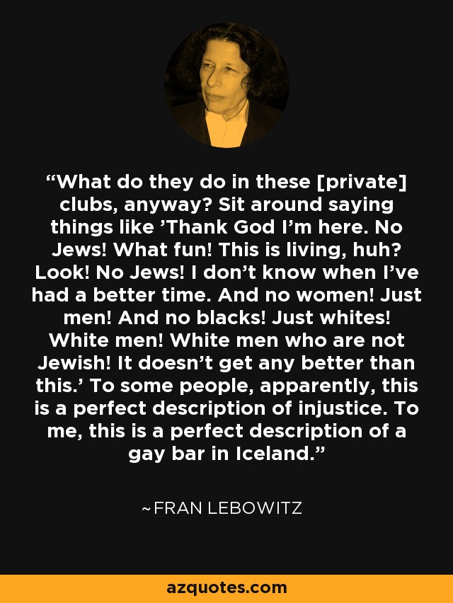 What do they do in these [private] clubs, anyway? Sit around saying things like 'Thank God I'm here. No Jews! What fun! This is living, huh? Look! No Jews! I don't know when I've had a better time. And no women! Just men! And no blacks! Just whites! White men! White men who are not Jewish! It doesn't get any better than this.' To some people, apparently, this is a perfect description of injustice. To me, this is a perfect description of a gay bar in Iceland. - Fran Lebowitz