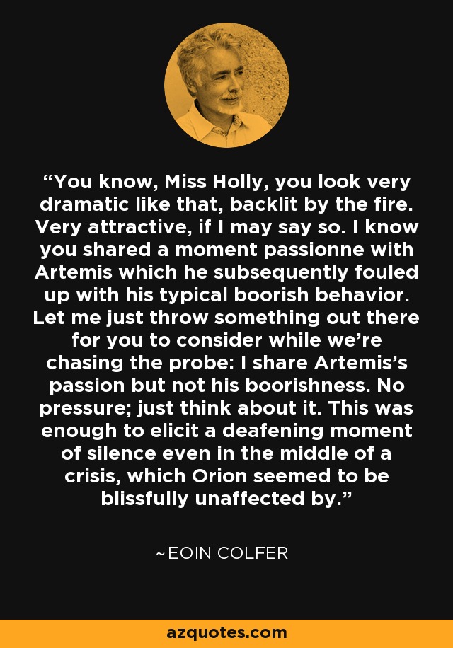 You know, Miss Holly, you look very dramatic like that, backlit by the fire. Very attractive, if I may say so. I know you shared a moment passionne with Artemis which he subsequently fouled up with his typical boorish behavior. Let me just throw something out there for you to consider while we're chasing the probe: I share Artemis's passion but not his boorishness. No pressure; just think about it. This was enough to elicit a deafening moment of silence even in the middle of a crisis, which Orion seemed to be blissfully unaffected by. - Eoin Colfer
