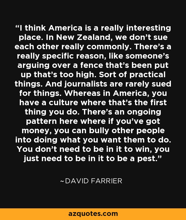 I think America is a really interesting place. In New Zealand, we don't sue each other really commonly. There's a really specific reason, like someone's arguing over a fence that's been put up that's too high. Sort of practical things. And journalists are rarely sued for things. Whereas in America, you have a culture where that's the first thing you do. There's an ongoing pattern here where if you've got money, you can bully other people into doing what you want them to do. You don't need to be in it to win, you just need to be in it to be a pest. - David Farrier