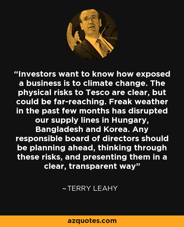 Investors want to know how exposed a business is to climate change. The physical risks to Tesco are clear, but could be far-reaching. Freak weather in the past few months has disrupted our supply lines in Hungary, Bangladesh and Korea. Any responsible board of directors should be planning ahead, thinking through these risks, and presenting them in a clear, transparent way - Terry Leahy