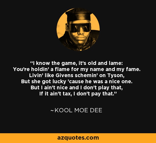 I know the game, it's old and lame: You're holdin' a flame for my name and my fame. Livin' like Givens schemin' on Tyson, But she got lucky 'cause he was a nice one. But I ain't nice and I don't play that, If it ain't tax, I don't pay that. - Kool Moe Dee