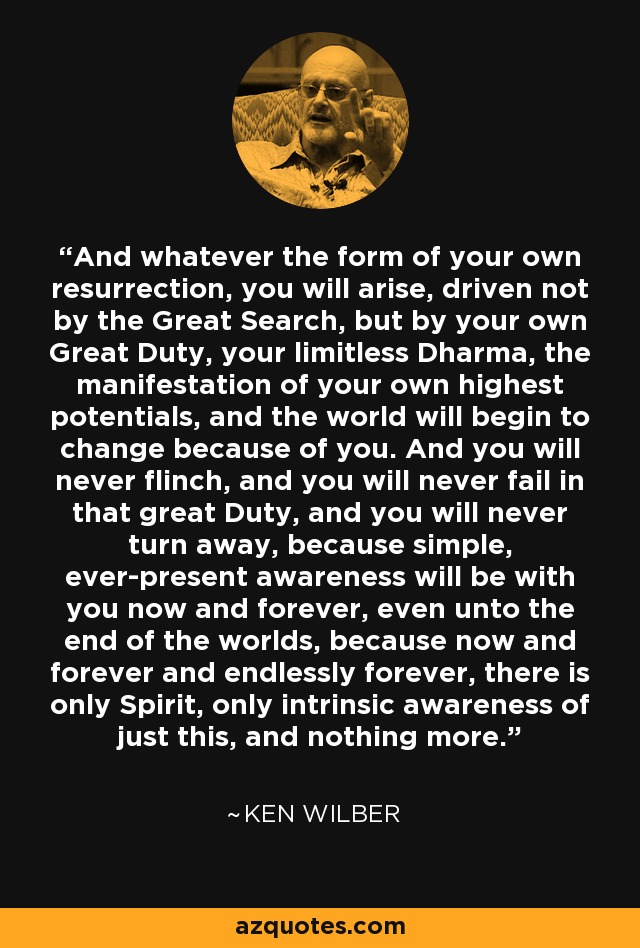 And whatever the form of your own resurrection, you will arise, driven not by the Great Search, but by your own Great Duty, your limitless Dharma, the manifestation of your own highest potentials, and the world will begin to change because of you. And you will never flinch, and you will never fail in that great Duty, and you will never turn away, because simple, ever-present awareness will be with you now and forever, even unto the end of the worlds, because now and forever and endlessly forever, there is only Spirit, only intrinsic awareness of just this, and nothing more. - Ken Wilber
