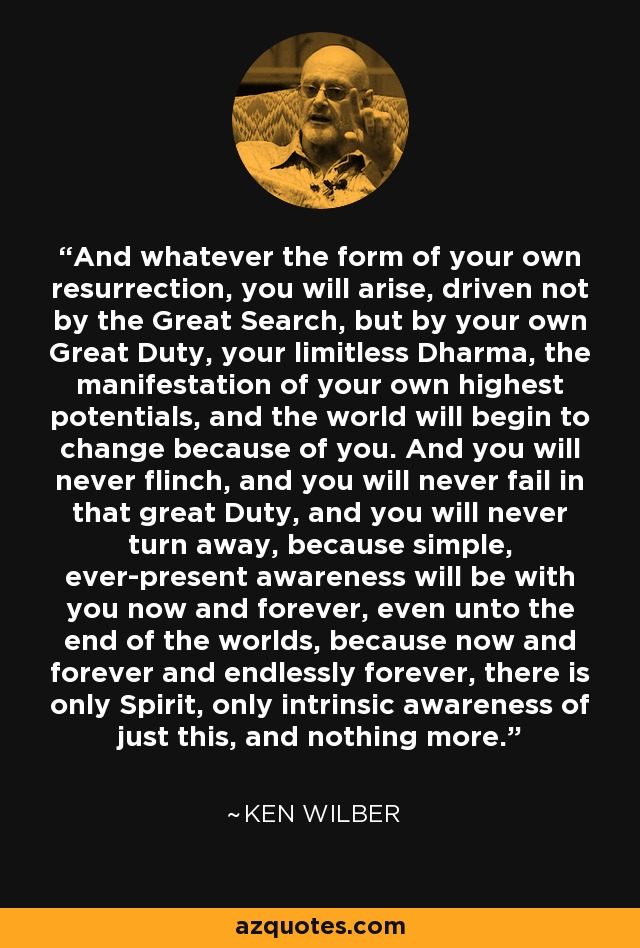 And whatever the form of your own resurrection, you will arise, driven not by the Great Search, but by your own Great Duty, your limitless Dharma, the manifestation of your own highest potentials, and the world will begin to change because of you. And you will never flinch, and you will never fail in that great Duty, and you will never turn away, because simple, ever-present awareness will be with you now and forever, even unto the end of the worlds, because now and forever and endlessly forever, there is only Spirit, only intrinsic awareness of just this, and nothing more. - Ken Wilber