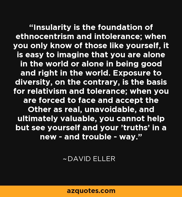 Insularity is the foundation of ethnocentrism and intolerance; when you only know of those like yourself, it is easy to imagine that you are alone in the world or alone in being good and right in the world. Exposure to diversity, on the contrary, is the basis for relativism and tolerance; when you are forced to face and accept the Other as real, unavoidable, and ultimately valuable, you cannot help but see yourself and your 'truths' in a new - and trouble - way. - David Eller