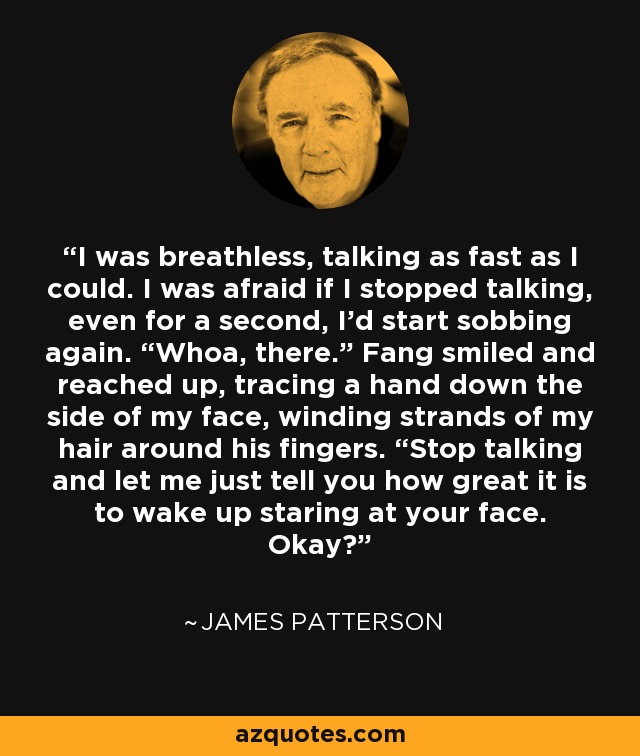 I was breathless, talking as fast as I could. I was afraid if I stopped talking, even for a second, I’d start sobbing again. “Whoa, there.” Fang smiled and reached up, tracing a hand down the side of my face, winding strands of my hair around his fingers. “Stop talking and let me just tell you how great it is to wake up staring at your face. Okay? - James Patterson