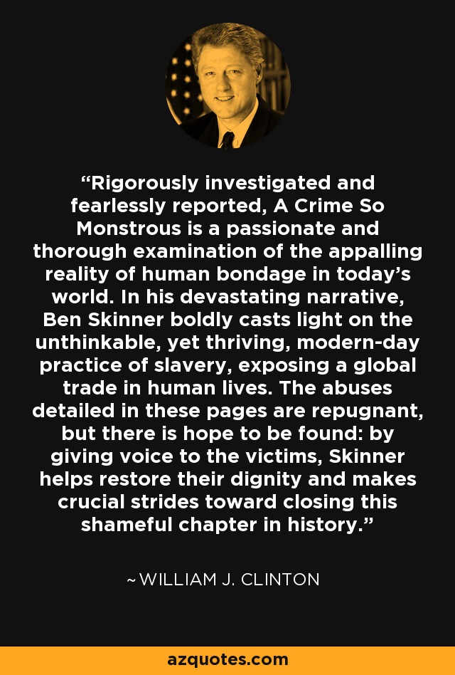 Rigorously investigated and fearlessly reported, A Crime So Monstrous is a passionate and thorough examination of the appalling reality of human bondage in today's world. In his devastating narrative, Ben Skinner boldly casts light on the unthinkable, yet thriving, modern-day practice of slavery, exposing a global trade in human lives. The abuses detailed in these pages are repugnant, but there is hope to be found: by giving voice to the victims, Skinner helps restore their dignity and makes crucial strides toward closing this shameful chapter in history. - William J. Clinton