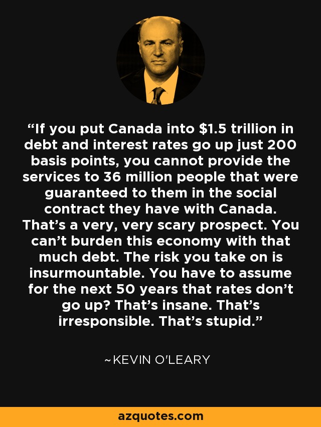 If you put Canada into $1.5 trillion in debt and interest rates go up just 200 basis points, you cannot provide the services to 36 million people that were guaranteed to them in the social contract they have with Canada. That's a very, very scary prospect. You can't burden this economy with that much debt. The risk you take on is insurmountable. You have to assume for the next 50 years that rates don't go up? That's insane. That's irresponsible. That's stupid. - Kevin O'Leary