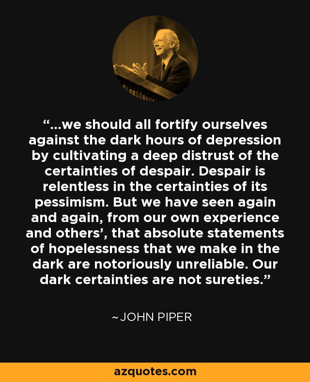 ...we should all fortify ourselves against the dark hours of depression by cultivating a deep distrust of the certainties of despair. Despair is relentless in the certainties of its pessimism. But we have seen again and again, from our own experience and others', that absolute statements of hopelessness that we make in the dark are notoriously unreliable. Our dark certainties are not sureties. - John Piper