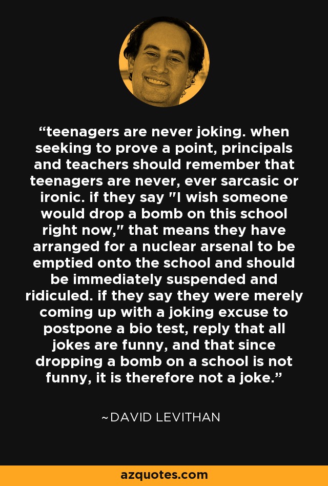 teenagers are never joking. when seeking to prove a point, principals and teachers should remember that teenagers are never, ever sarcasic or ironic. if they say 