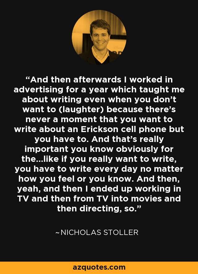 And then afterwards I worked in advertising for a year which taught me about writing even when you don't want to (laughter) because there's never a moment that you want to write about an Erickson cell phone but you have to. And that's really important you know obviously for the...like if you really want to write, you have to write every day no matter how you feel or you know. And then, yeah, and then I ended up working in TV and then from TV into movies and then directing, so. - Nicholas Stoller