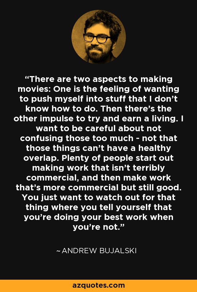 There are two aspects to making movies: One is the feeling of wanting to push myself into stuff that I don't know how to do. Then there's the other impulse to try and earn a living. I want to be careful about not confusing those too much - not that those things can't have a healthy overlap. Plenty of people start out making work that isn't terribly commercial, and then make work that's more commercial but still good. You just want to watch out for that thing where you tell yourself that you're doing your best work when you're not. - Andrew Bujalski