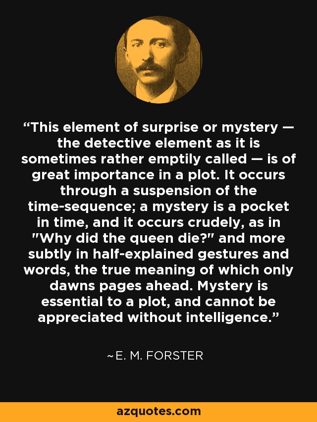 This element of surprise or mystery — the detective element as it is sometimes rather emptily called — is of great importance in a plot. It occurs through a suspension of the time-sequence; a mystery is a pocket in time, and it occurs crudely, as in 