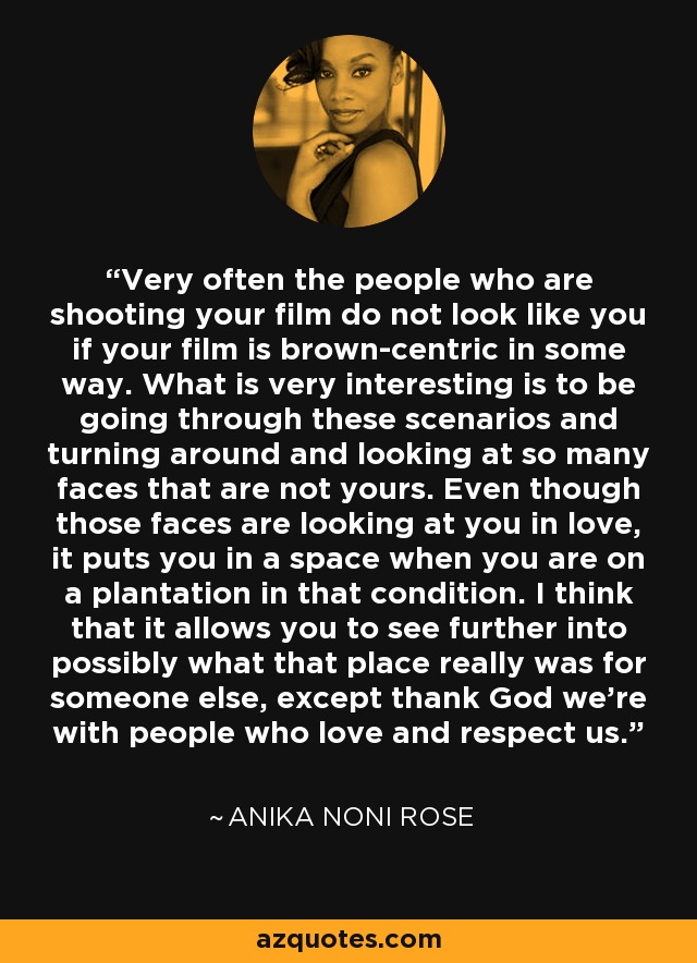 Very often the people who are shooting your film do not look like you if your film is brown-centric in some way. What is very interesting is to be going through these scenarios and turning around and looking at so many faces that are not yours. Even though those faces are looking at you in love, it puts you in a space when you are on a plantation in that condition. I think that it allows you to see further into possibly what that place really was for someone else, except thank God we're with people who love and respect us. - Anika Noni Rose