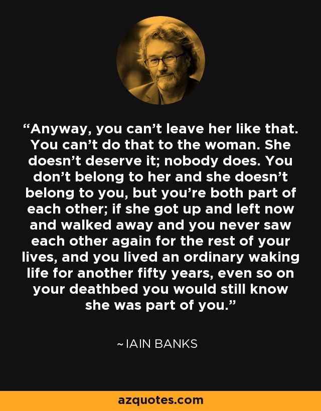 Anyway, you can't leave her like that. You can't do that to the woman. She doesn't deserve it; nobody does. You don't belong to her and she doesn't belong to you, but you're both part of each other; if she got up and left now and walked away and you never saw each other again for the rest of your lives, and you lived an ordinary waking life for another fifty years, even so on your deathbed you would still know she was part of you. - Iain Banks