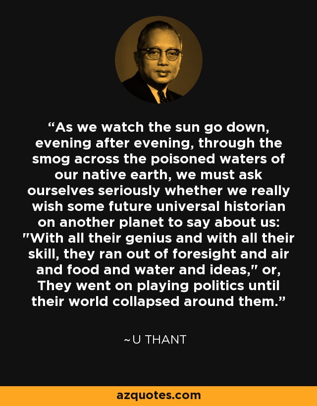 As we watch the sun go down, evening after evening, through the smog across the poisoned waters of our native earth, we must ask ourselves seriously whether we really wish some future universal historian on another planet to say about us: 