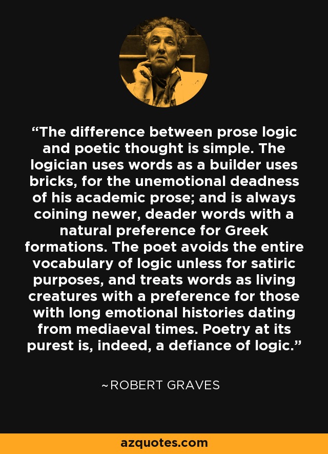 The difference between prose logic and poetic thought is simple. The logician uses words as a builder uses bricks, for the unemotional deadness of his academic prose; and is always coining newer, deader words with a natural preference for Greek formations. The poet avoids the entire vocabulary of logic unless for satiric purposes, and treats words as living creatures with a preference for those with long emotional histories dating from mediaeval times. Poetry at its purest is, indeed, a defiance of logic. - Robert Graves