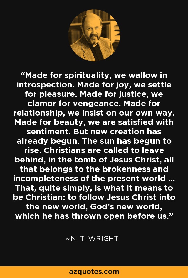 Made for spirituality, we wallow in introspection. Made for joy, we settle for pleasure. Made for justice, we clamor for vengeance. Made for relationship, we insist on our own way. Made for beauty, we are satisfied with sentiment. But new creation has already begun. The sun has begun to rise. Christians are called to leave behind, in the tomb of Jesus Christ, all that belongs to the brokenness and incompleteness of the present world ... That, quite simply, is what it means to be Christian: to follow Jesus Christ into the new world, God's new world, which he has thrown open before us. - N. T. Wright