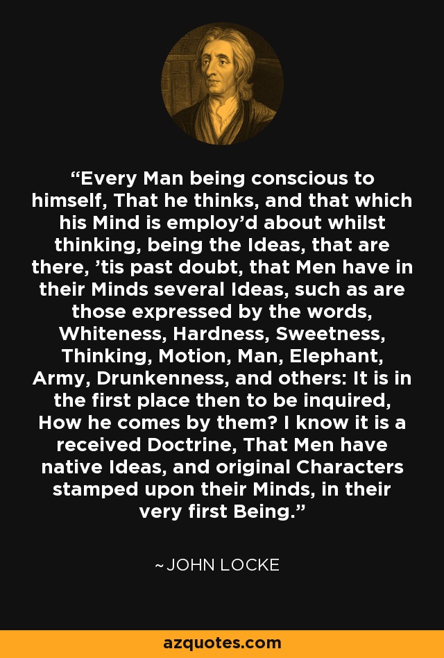 Every Man being conscious to himself, That he thinks, and that which his Mind is employ'd about whilst thinking, being the Ideas, that are there, 'tis past doubt, that Men have in their Minds several Ideas, such as are those expressed by the words, Whiteness, Hardness, Sweetness, Thinking, Motion, Man, Elephant, Army, Drunkenness, and others: It is in the first place then to be inquired, How he comes by them? I know it is a received Doctrine, That Men have native Ideas, and original Characters stamped upon their Minds, in their very first Being. - John Locke