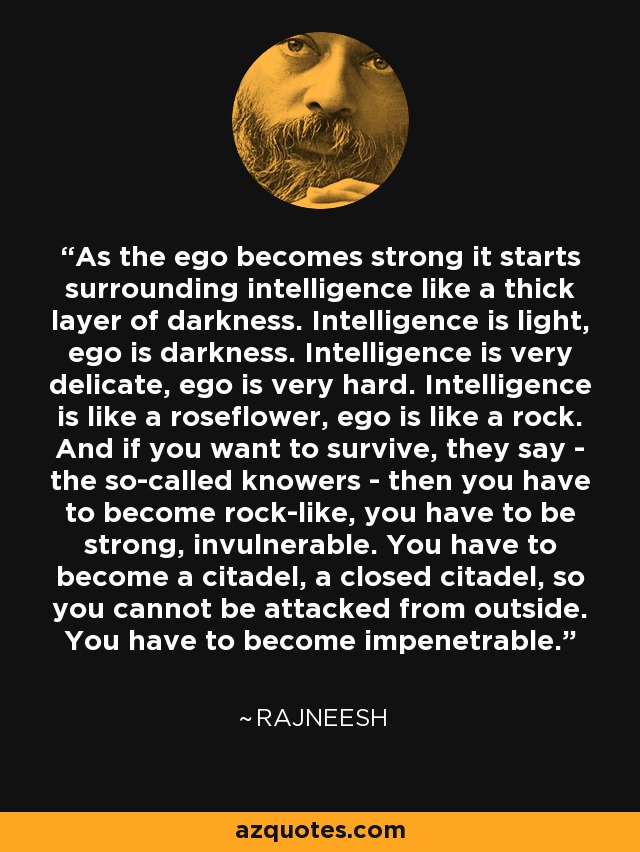 As the ego becomes strong it starts surrounding intelligence like a thick layer of darkness. Intelligence is light, ego is darkness. Intelligence is very delicate, ego is very hard. Intelligence is like a roseflower, ego is like a rock. And if you want to survive, they say - the so-called knowers - then you have to become rock-like, you have to be strong, invulnerable. You have to become a citadel, a closed citadel, so you cannot be attacked from outside. You have to become impenetrable. - Rajneesh