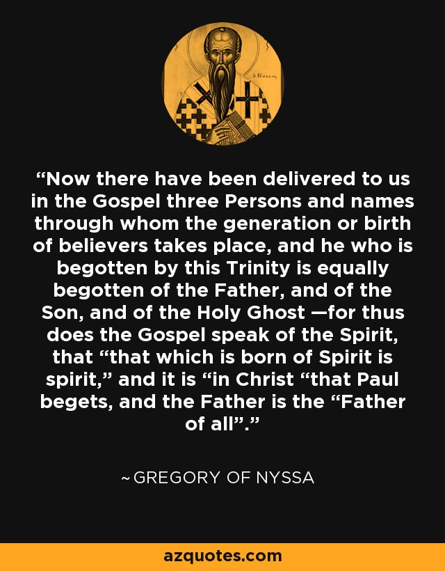 Now there have been delivered to us in the Gospel three Persons and names through whom the generation or birth of believers takes place, and he who is begotten by this Trinity is equally begotten of the Father, and of the Son, and of the Holy Ghost —for thus does the Gospel speak of the Spirit, that “that which is born of Spirit is spirit,” and it is “in Christ “that Paul begets, and the Father is the “Father of all”. - Gregory of Nyssa