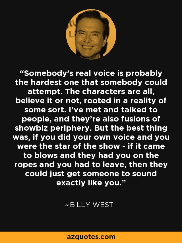 Somebody's real voice is probably the hardest one that somebody could attempt. The characters are all, believe it or not, rooted in a reality of some sort. I've met and talked to people, and they're also fusions of showbiz periphery. But the best thing was, if you did your own voice and you were the star of the show - if it came to blows and they had you on the ropes and you had to leave, then they could just get someone to sound exactly like you. - Billy West