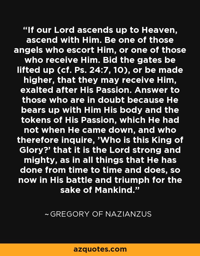 If our Lord ascends up to Heaven, ascend with Him. Be one of those angels who escort Him, or one of those who receive Him. Bid the gates be lifted up (cf. Ps. 24:7, 10), or be made higher, that they may receive Him, exalted after His Passion. Answer to those who are in doubt because He bears up with Him His body and the tokens of His Passion, which He had not when He came down, and who therefore inquire, 'Who is this King of Glory?' that it is the Lord strong and mighty, as in all things that He has done from time to time and does, so now in His battle and triumph for the sake of Mankind. - Gregory of Nazianzus