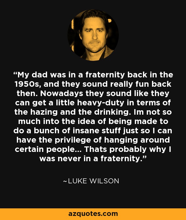 My dad was in a fraternity back in the 1950s, and they sound really fun back then. Nowadays they sound like they can get a little heavy-duty in terms of the hazing and the drinking. Im not so much into the idea of being made to do a bunch of insane stuff just so I can have the privilege of hanging around certain people... Thats probably why I was never in a fraternity. - Luke Wilson
