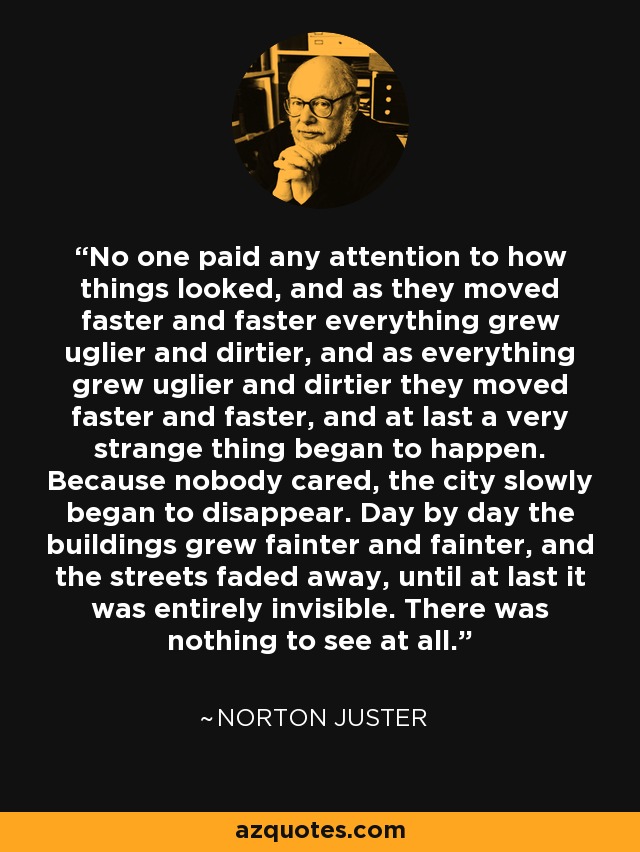 No one paid any attention to how things looked, and as they moved faster and faster everything grew uglier and dirtier, and as everything grew uglier and dirtier they moved faster and faster, and at last a very strange thing began to happen. Because nobody cared, the city slowly began to disappear. Day by day the buildings grew fainter and fainter, and the streets faded away, until at last it was entirely invisible. There was nothing to see at all. - Norton Juster