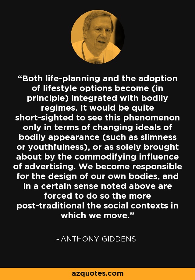 Both life-planning and the adoption of lifestyle options become (in principle) integrated with bodily regimes. It would be quite short-sighted to see this phenomenon only in terms of changing ideals of bodily appearance (such as slimness or youthfulness), or as solely brought about by the commodifying influence of advertising. We become responsible for the design of our own bodies, and in a certain sense noted above are forced to do so the more post-traditional the social contexts in which we move. - Anthony Giddens
