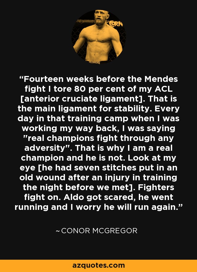 Fourteen weeks before the Mendes fight I tore 80 per cent of my ACL [anterior cruciate ligament]. That is the main ligament for stability. Every day in that training camp when I was working my way back, I was saying 
