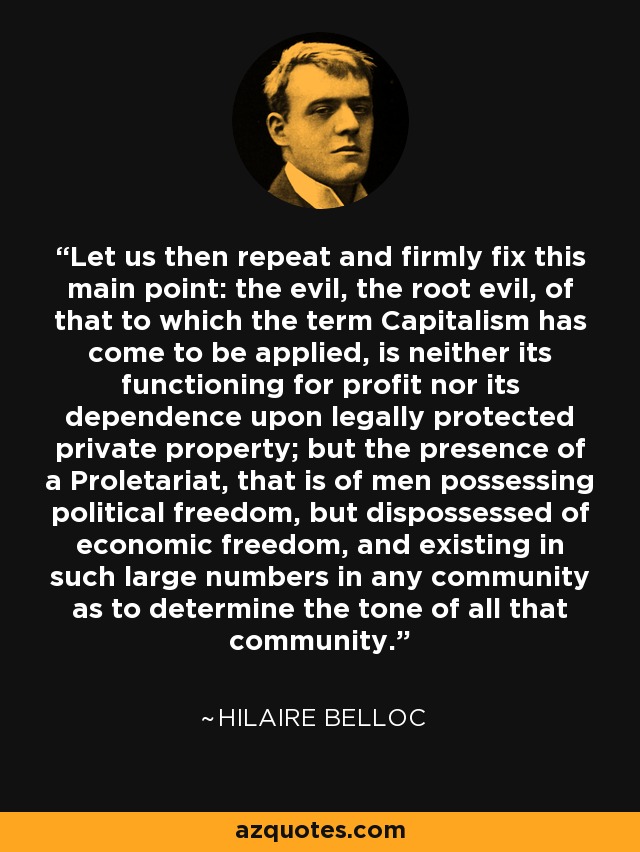 Let us then repeat and firmly fix this main point: the evil, the root evil, of that to which the term Capitalism has come to be applied, is neither its functioning for profit nor its dependence upon legally protected private property; but the presence of a Proletariat, that is of men possessing political freedom, but dispossessed of economic freedom, and existing in such large numbers in any community as to determine the tone of all that community. - Hilaire Belloc