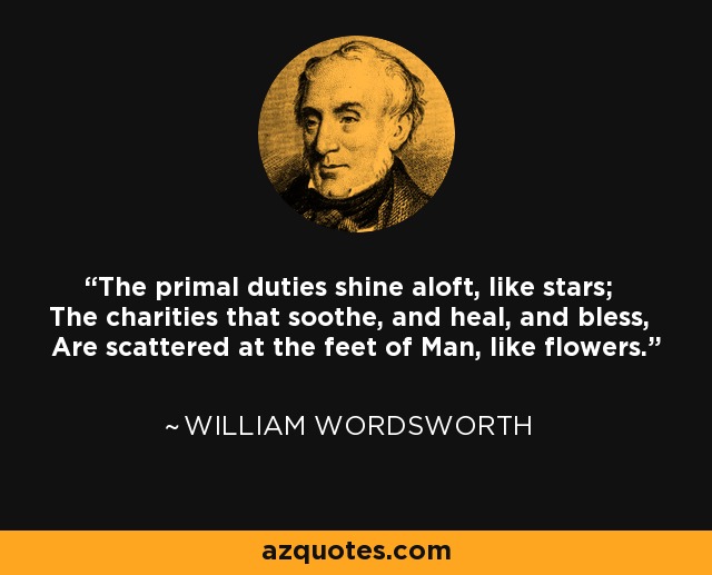 The primal duties shine aloft, like stars; The charities that soothe, and heal, and bless, Are scattered at the feet of Man, like flowers. - William Wordsworth