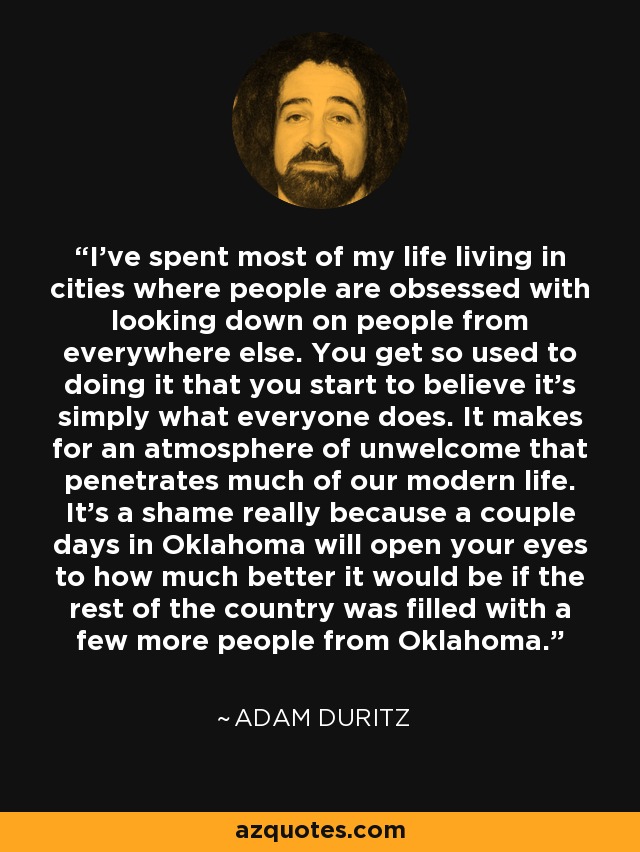 I've spent most of my life living in cities where people are obsessed with looking down on people from everywhere else. You get so used to doing it that you start to believe it's simply what everyone does. It makes for an atmosphere of unwelcome that penetrates much of our modern life. It's a shame really because a couple days in Oklahoma will open your eyes to how much better it would be if the rest of the country was filled with a few more people from Oklahoma. - Adam Duritz