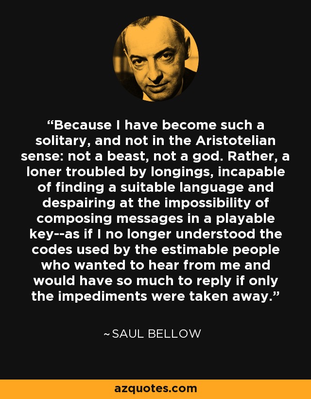 Because I have become such a solitary, and not in the Aristotelian sense: not a beast, not a god. Rather, a loner troubled by longings, incapable of finding a suitable language and despairing at the impossibility of composing messages in a playable key--as if I no longer understood the codes used by the estimable people who wanted to hear from me and would have so much to reply if only the impediments were taken away. - Saul Bellow