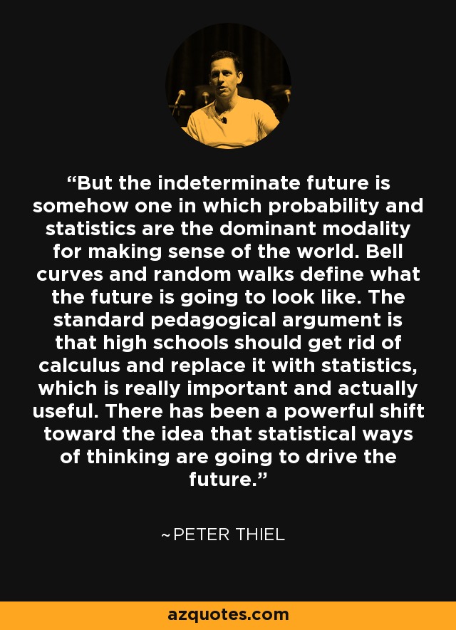 But the indeterminate future is somehow one in which probability and statistics are the dominant modality for making sense of the world. Bell curves and random walks define what the future is going to look like. The standard pedagogical argument is that high schools should get rid of calculus and replace it with statistics, which is really important and actually useful. There has been a powerful shift toward the idea that statistical ways of thinking are going to drive the future. - Peter Thiel