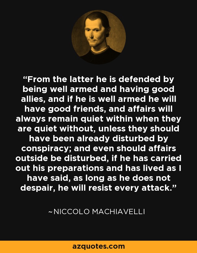 From the latter he is defended by being well armed and having good allies, and if he is well armed he will have good friends, and affairs will always remain quiet within when they are quiet without, unless they should have been already disturbed by conspiracy; and even should affairs outside be disturbed, if he has carried out his preparations and has lived as I have said, as long as he does not despair, he will resist every attack. - Niccolo Machiavelli