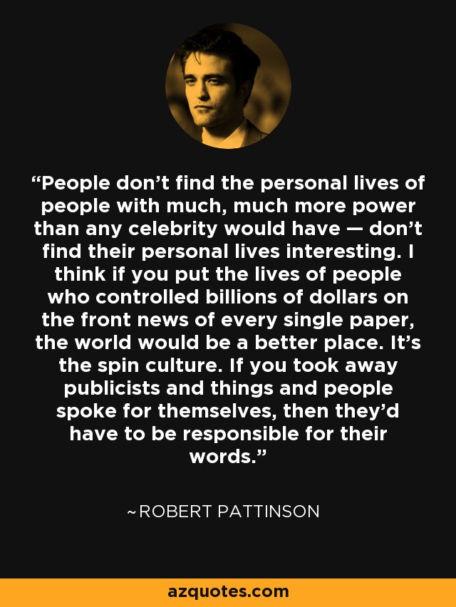 People don’t find the personal lives of people with much, much more power than any celebrity would have — don’t find their personal lives interesting. I think if you put the lives of people who controlled billions of dollars on the front news of every single paper, the world would be a better place. It’s the spin culture. If you took away publicists and things and people spoke for themselves, then they’d have to be responsible for their words. - Robert Pattinson