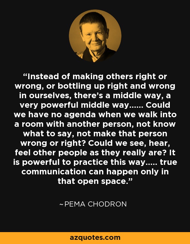 Instead of making others right or wrong, or bottling up right and wrong in ourselves, there's a middle way, a very powerful middle way...... Could we have no agenda when we walk into a room with another person, not know what to say, not make that person wrong or right? Could we see, hear, feel other people as they really are? It is powerful to practice this way..... true communication can happen only in that open space. - Pema Chodron