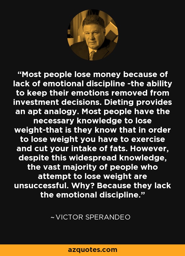 Most people lose money because of lack of emotional discipline -the ability to keep their emotions removed from investment decisions. Dieting provides an apt analogy. Most people have the necessary knowledge to lose weight-that is they know that in order to lose weight you have to exercise and cut your intake of fats. However, despite this widespread knowledge, the vast majority of people who attempt to lose weight are unsuccessful. Why? Because they lack the emotional discipline. - Victor Sperandeo