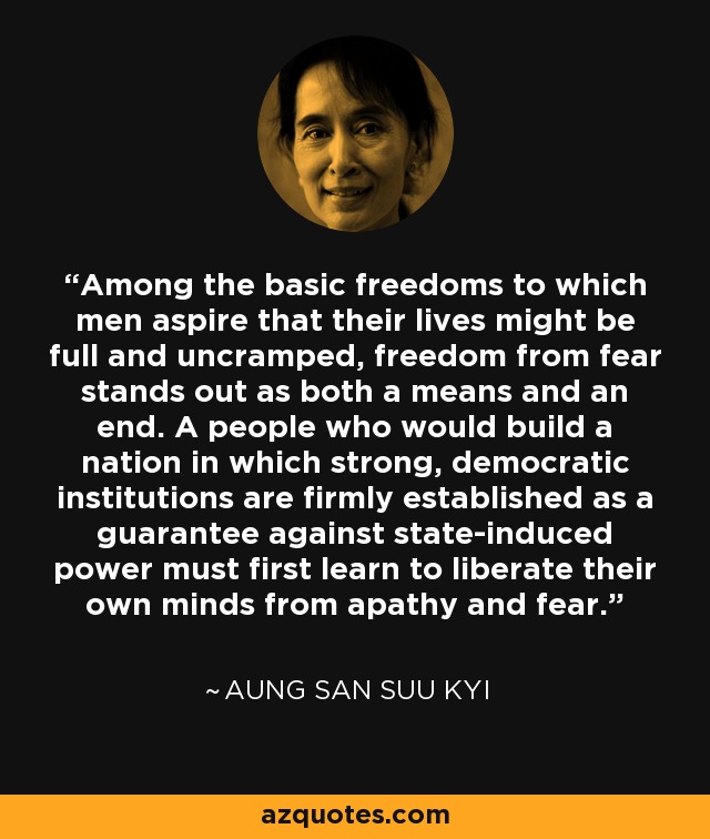 Among the basic freedoms to which men aspire that their lives might be full and uncramped, freedom from fear stands out as both a means and an end. A people who would build a nation in which strong, democratic institutions are firmly established as a guarantee against state-induced power must first learn to liberate their own minds from apathy and fear. - Aung San Suu Kyi