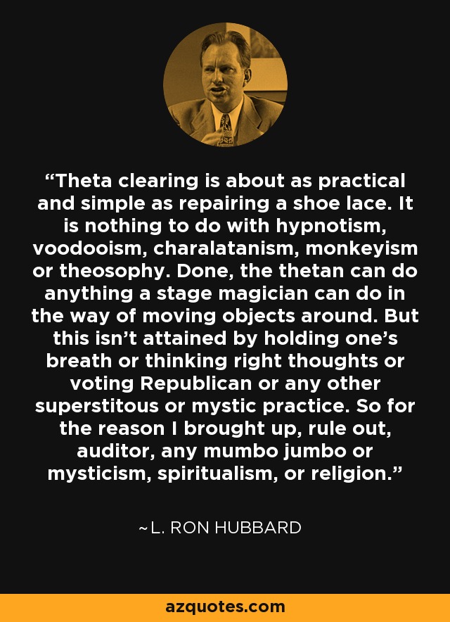 Theta clearing is about as practical and simple as repairing a shoe lace. It is nothing to do with hypnotism, voodooism, charalatanism, monkeyism or theosophy. Done, the thetan can do anything a stage magician can do in the way of moving objects around. But this isn't attained by holding one's breath or thinking right thoughts or voting Republican or any other superstitous or mystic practice. So for the reason I brought up, rule out, auditor, any mumbo jumbo or mysticism, spiritualism, or religion. - L. Ron Hubbard